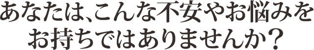 あなたはこんな不安やお悩みをお持ちではありませんか