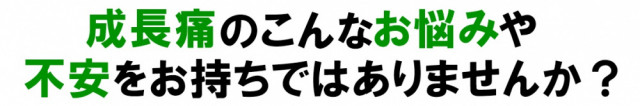 成長痛のこんなお悩みや不安をおもちではありませんか